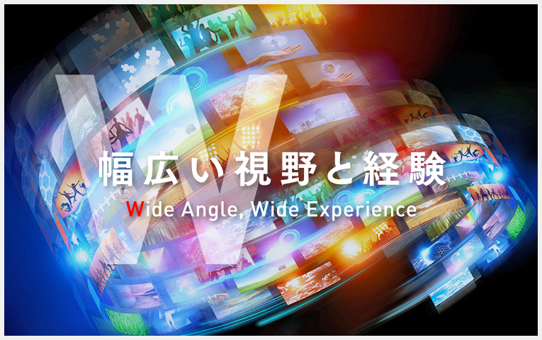 【W】幅広い視野と経験｜Wide Angle, Wide Experience